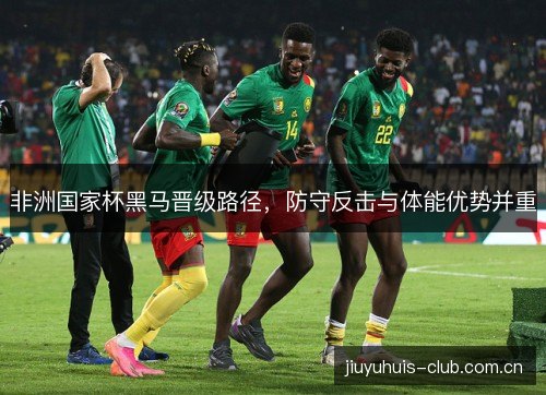 非洲国家杯黑马晋级路径,防守反击与体能优势并重 非洲国家杯黑马晋级路径,防守反击与体能优势并重