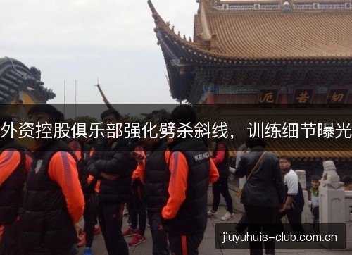 外资控股俱乐部强化劈杀斜线，训练细节曝光