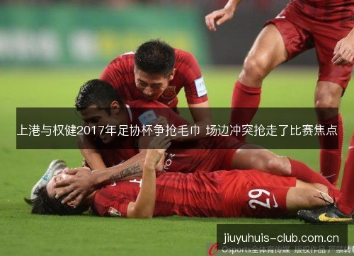 上港与权健2017年足协杯争抢毛巾 场边冲突抢走了比赛焦点 上港与权健2017年足协杯争抢毛巾 场边冲突抢走了比赛焦点
